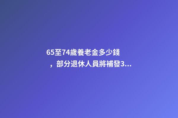 65至74歲養老金多少錢，部分退休人員將補發3筆錢